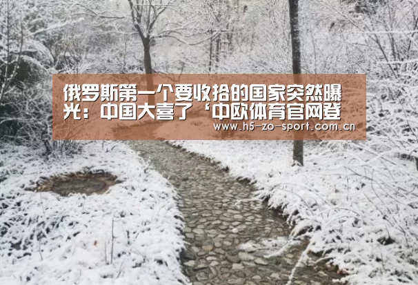 俄罗斯第一个要收拾的国家突然曝光:中国大喜了‘中欧体育官网登录入口’(图3) 中欧体育官网登录入口